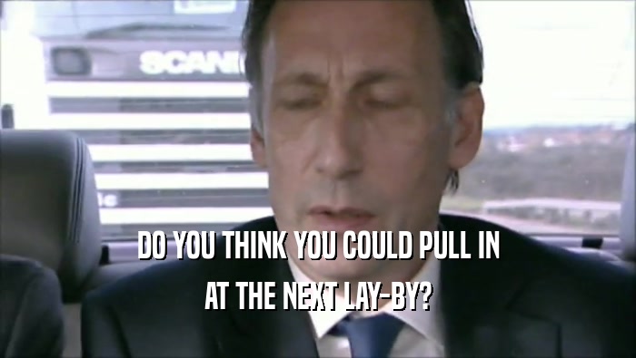 DO YOU THINK YOU COULD PULL IN AT THE NEXT LAY-BY? 