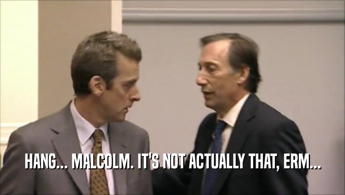 HANG... MALCOLM. IT'S NOT ACTUALLY THAT, ERM...  
