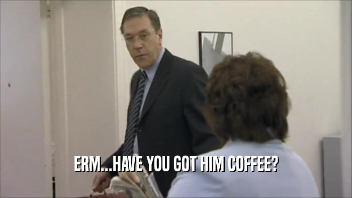 ERM...HAVE YOU GOT HIM COFFEE?  
