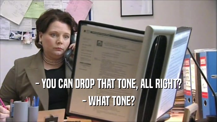 - YOU CAN DROP THAT TONE, ALL RIGHT? - WHAT TONE? 