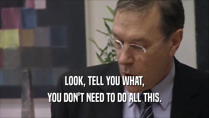 LOOK, TELL YOU WHAT, YOU DON'T NEED TO DO ALL THIS. 