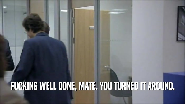 FUCKING WELL DONE, MATE. YOU TURNED IT AROUND.  