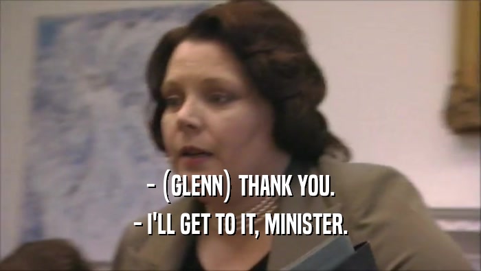 - (GLENN) THANK YOU. - I'LL GET TO IT, MINISTER. 