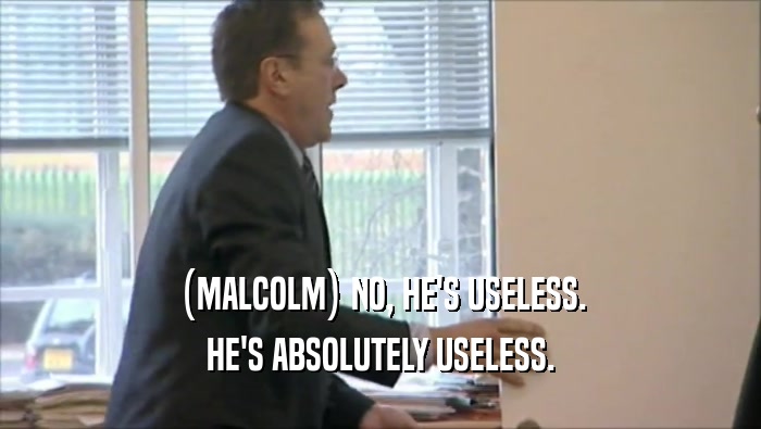 (MALCOLM) NO, HE'S USELESS. HE'S ABSOLUTELY USELESS. 