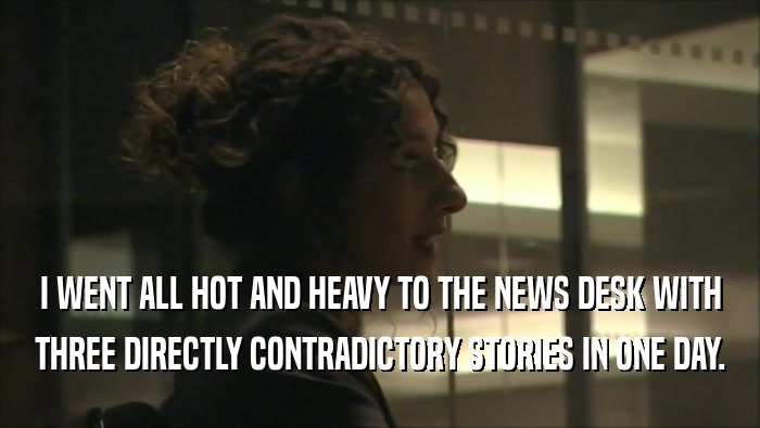 I WENT ALL HOT AND HEAVY TO THE NEWS DESK WITH THREE DIRECTLY CONTRADICTORY STORIES IN ONE DAY. 