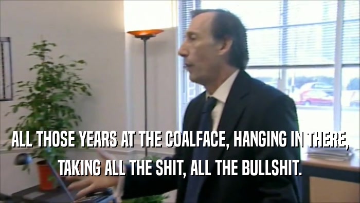 ALL THOSE YEARS AT THE COALFACE, HANGING IN THERE, TAKING ALL THE SHIT, ALL THE BULLSHIT. 