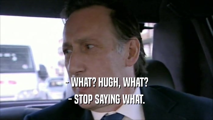 - WHAT? HUGH, WHAT? - STOP SAYING WHAT. 