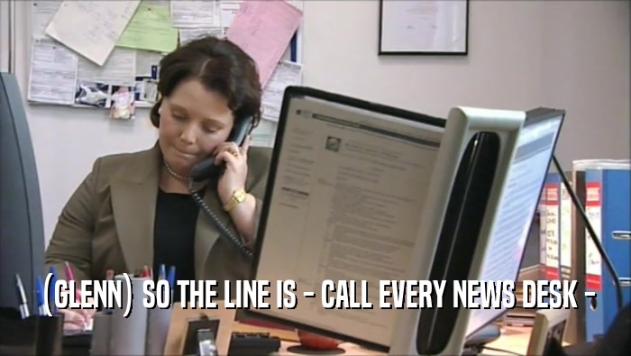 (GLENN) SO THE LINE IS - CALL EVERY NEWS DESK -
  