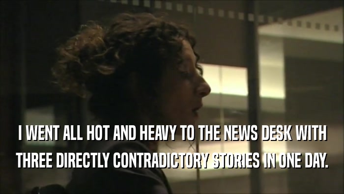 I WENT ALL HOT AND HEAVY TO THE NEWS DESK WITH THREE DIRECTLY CONTRADICTORY STORIES IN ONE DAY. 