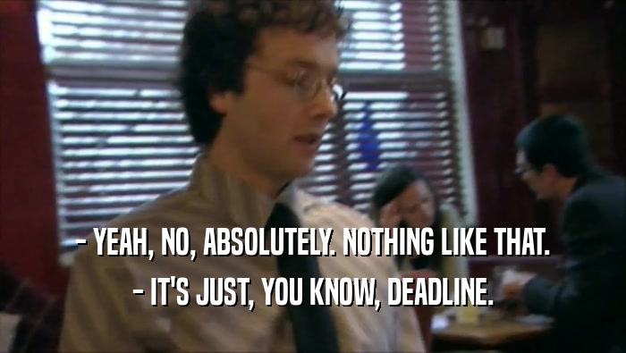 - YEAH, NO, ABSOLUTELY. NOTHING LIKE THAT. - IT'S JUST, YOU KNOW, DEADLINE. 