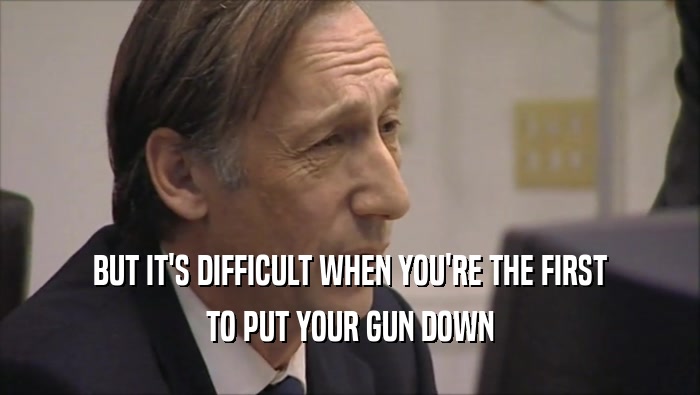 BUT IT'S DIFFICULT WHEN YOU'RE THE FIRST TO PUT YOUR GUN DOWN 