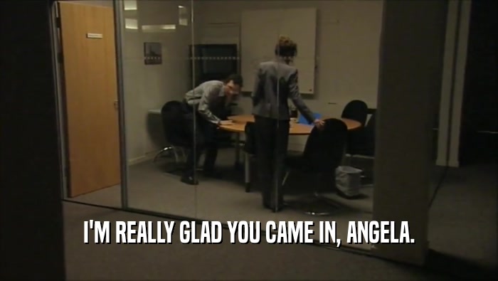 I'M REALLY GLAD YOU CAME IN, ANGELA.  