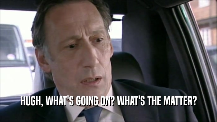 HUGH, WHAT'S GOING ON? WHAT'S THE MATTER?  