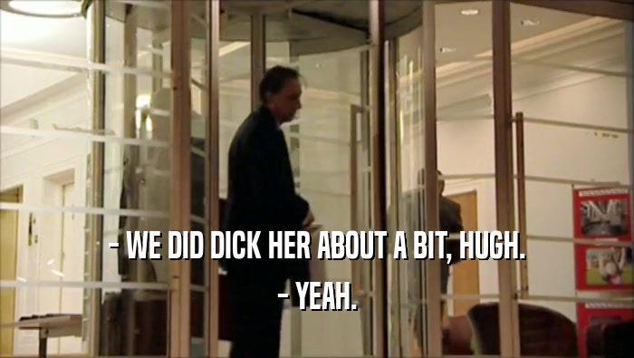 - WE DID DICK HER ABOUT A BIT, HUGH. - YEAH. 