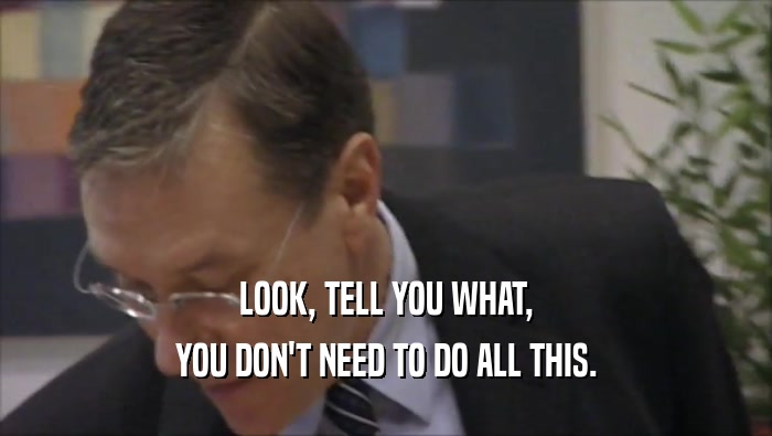 LOOK, TELL YOU WHAT, YOU DON'T NEED TO DO ALL THIS. 