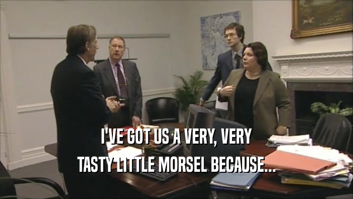 I'VE GOT US A VERY, VERY TASTY LITTLE MORSEL BECAUSE... 