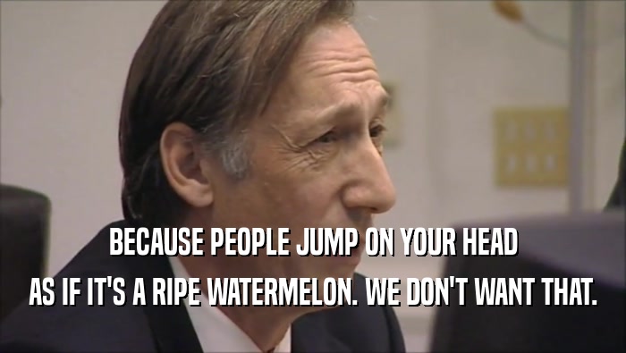 BECAUSE PEOPLE JUMP ON YOUR HEAD AS IF IT'S A RIPE WATERMELON. WE DON'T WANT THAT. 