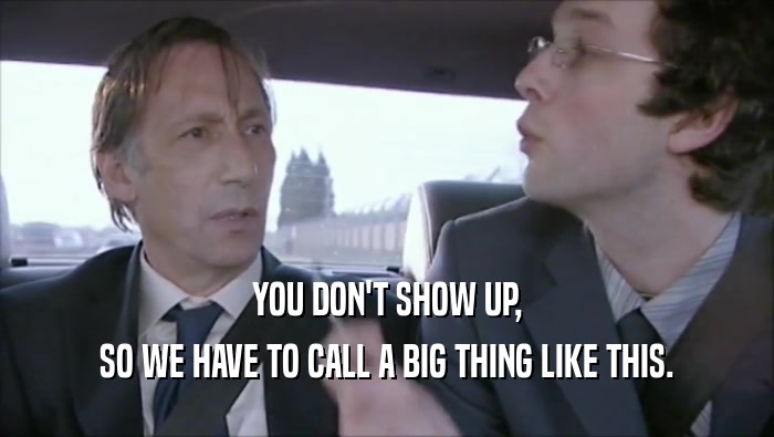 YOU DON'T SHOW UP, SO WE HAVE TO CALL A BIG THING LIKE THIS. 