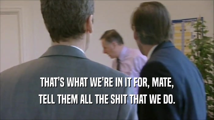 THAT'S WHAT WE'RE IN IT FOR, MATE, TELL THEM ALL THE SHIT THAT WE DO. 