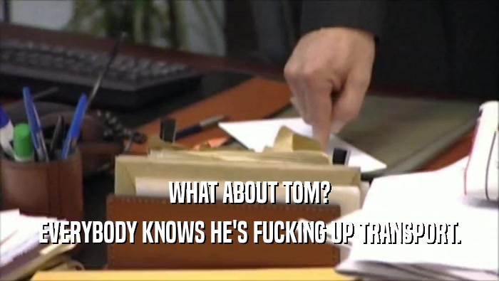 WHAT ABOUT TOM? EVERYBODY KNOWS HE'S FUCKING UP TRANSPORT. 