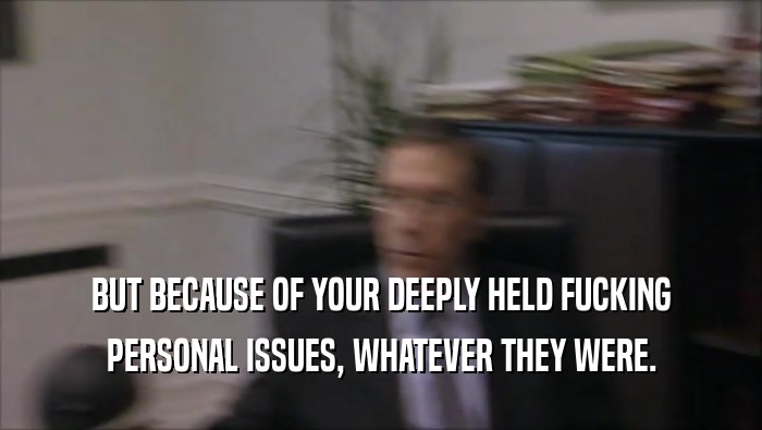 BUT BECAUSE OF YOUR DEEPLY HELD FUCKING PERSONAL ISSUES, WHATEVER THEY WERE. 