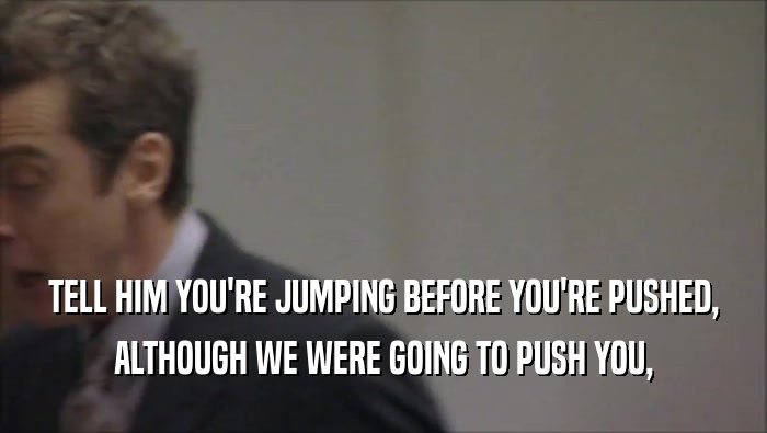 TELL HIM YOU'RE JUMPING BEFORE YOU'RE PUSHED, ALTHOUGH WE WERE GOING TO PUSH YOU, 