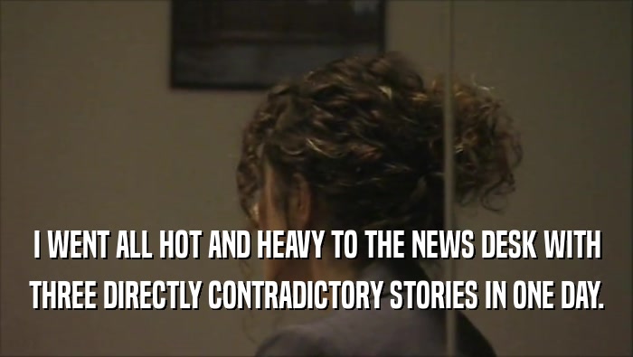 I WENT ALL HOT AND HEAVY TO THE NEWS DESK WITH THREE DIRECTLY CONTRADICTORY STORIES IN ONE DAY. 