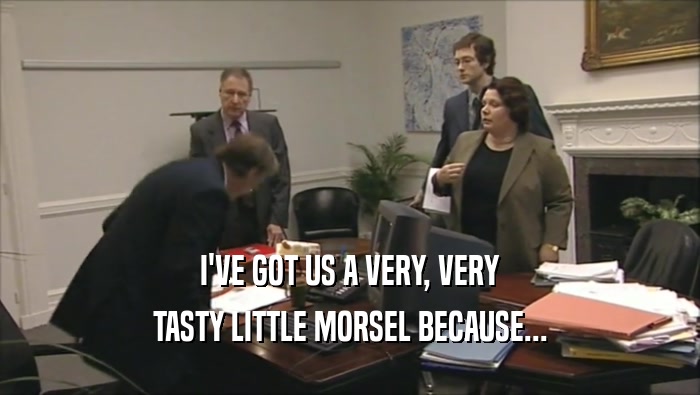 I'VE GOT US A VERY, VERY TASTY LITTLE MORSEL BECAUSE... 