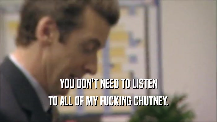 YOU DON'T NEED TO LISTEN
 TO ALL OF MY FUCKING CHUTNEY.
 