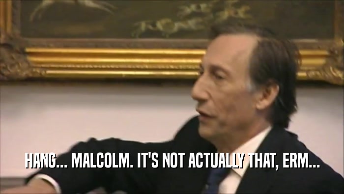 HANG... MALCOLM. IT'S NOT ACTUALLY THAT, ERM...  