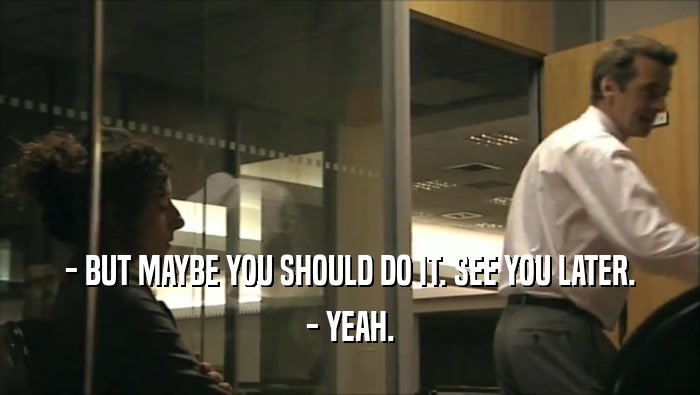 - BUT MAYBE YOU SHOULD DO IT. SEE YOU LATER. - YEAH. 