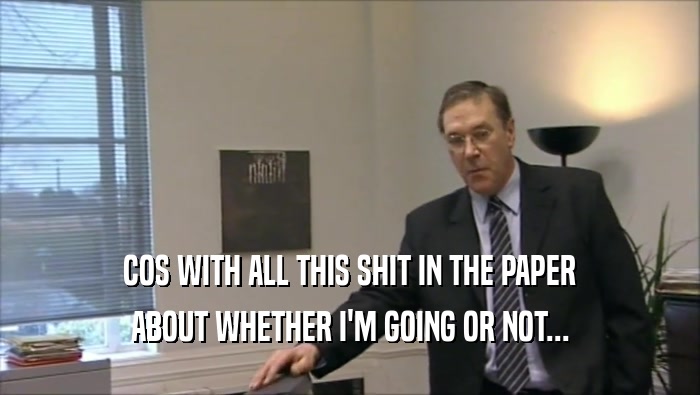 COS WITH ALL THIS SHIT IN THE PAPER ABOUT WHETHER I'M GOING OR NOT... 