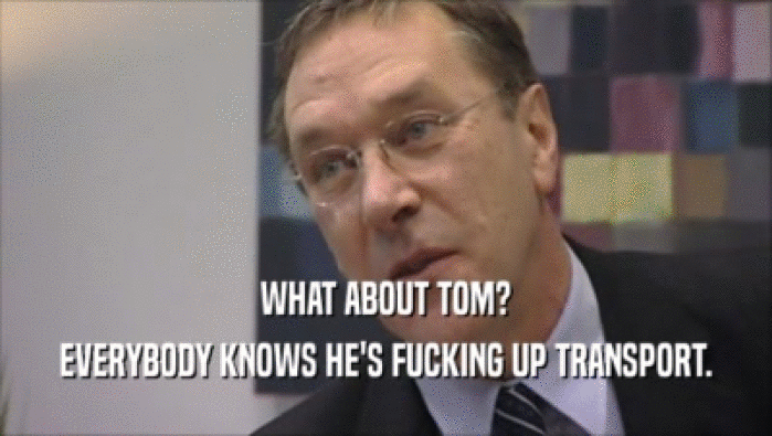 WHAT ABOUT TOM? EVERYBODY KNOWS HE'S FUCKING UP TRANSPORT. 