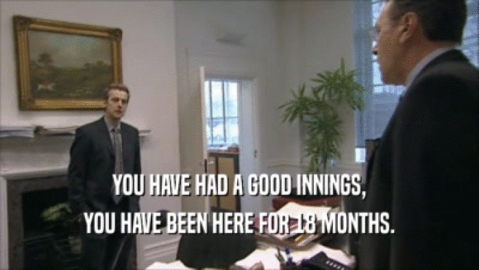 YOU HAVE HAD A GOOD INNINGS, YOU HAVE BEEN HERE FOR 18 MONTHS. 