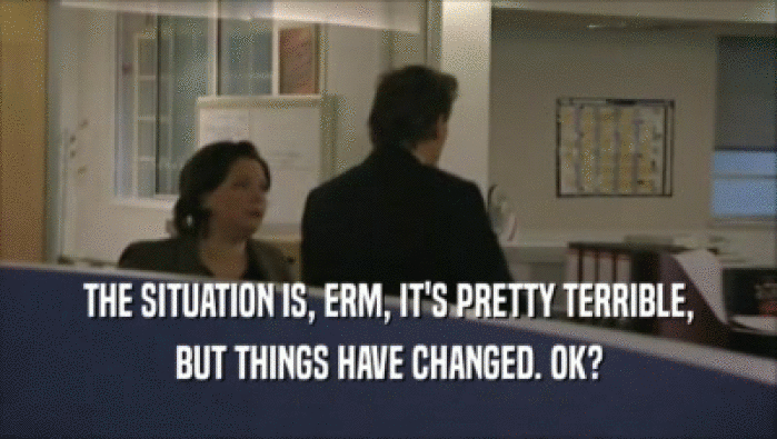 THE SITUATION IS, ERM, IT'S PRETTY TERRIBLE, BUT THINGS HAVE CHANGED. OK? 