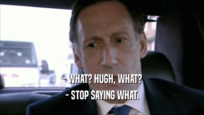 - WHAT? HUGH, WHAT? - STOP SAYING WHAT. 
