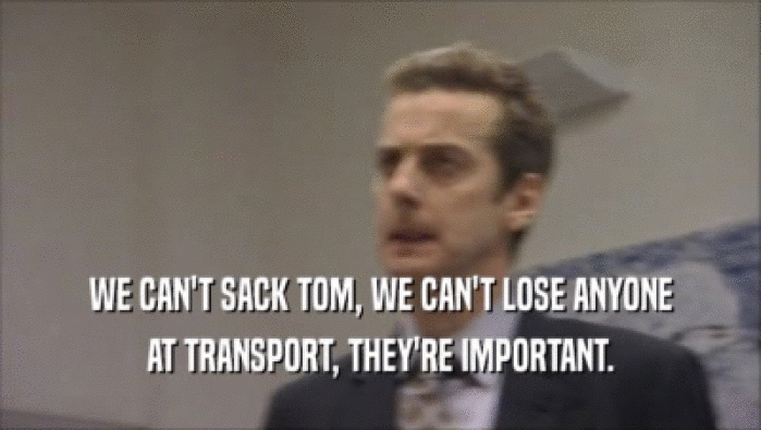 WE CAN'T SACK TOM, WE CAN'T LOSE ANYONE AT TRANSPORT, THEY'RE IMPORTANT. 