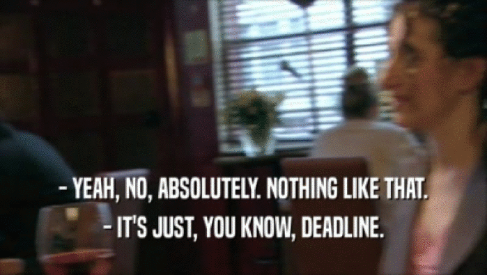 - YEAH, NO, ABSOLUTELY. NOTHING LIKE THAT. - IT'S JUST, YOU KNOW, DEADLINE. 