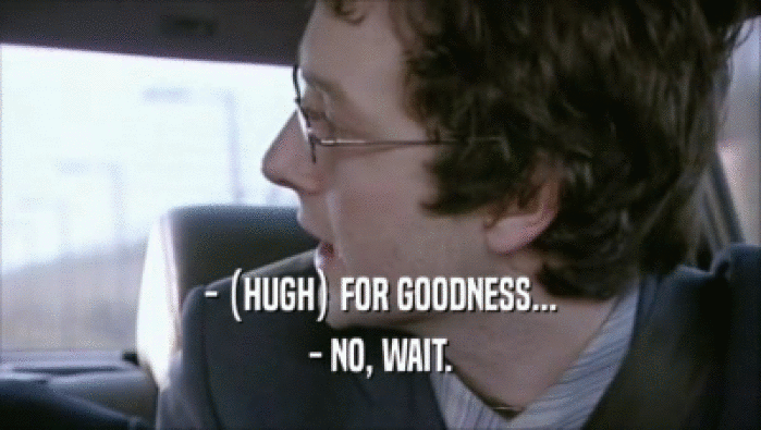 - (HUGH) FOR GOODNESS... - NO, WAIT. 