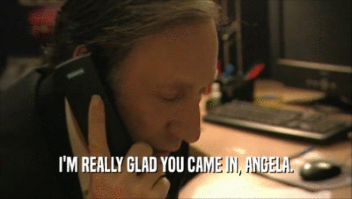 I'M REALLY GLAD YOU CAME IN, ANGELA.  