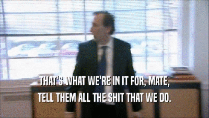 THAT'S WHAT WE'RE IN IT FOR, MATE, TELL THEM ALL THE SHIT THAT WE DO. 