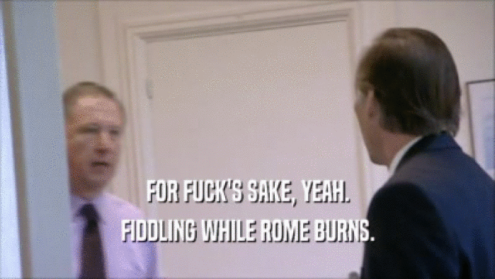 FOR FUCK'S SAKE, YEAH. FIDDLING WHILE ROME BURNS. 