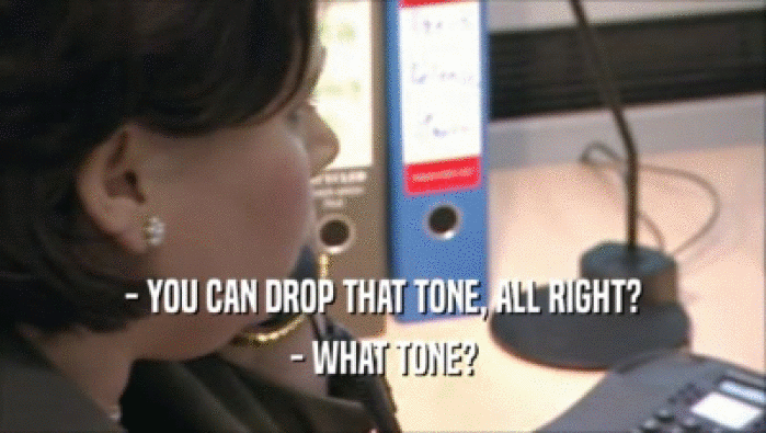 - YOU CAN DROP THAT TONE, ALL RIGHT? - WHAT TONE? 