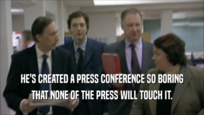 HE'S CREATED A PRESS CONFERENCE SO BORING THAT NONE OF THE PRESS WILL TOUCH IT. 