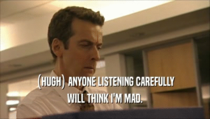 (HUGH) ANYONE LISTENING CAREFULLY WILL THINK I'M MAD. 