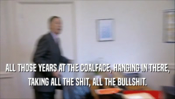 ALL THOSE YEARS AT THE COALFACE, HANGING IN THERE, TAKING ALL THE SHIT, ALL THE BULLSHIT. 