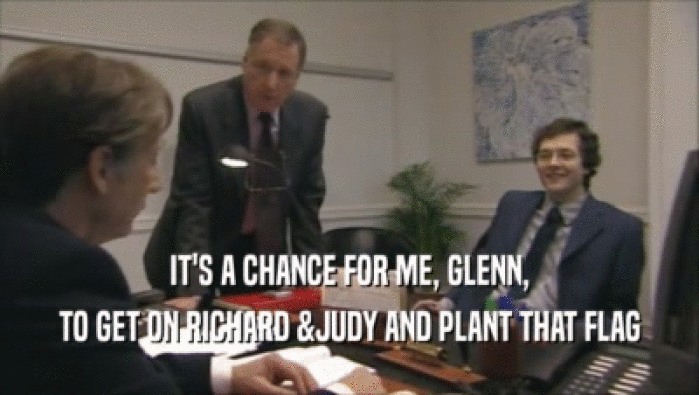 IT'S A CHANCE FOR ME, GLENN, TO GET ON RICHARD &JUDY AND PLANT THAT FLAG 