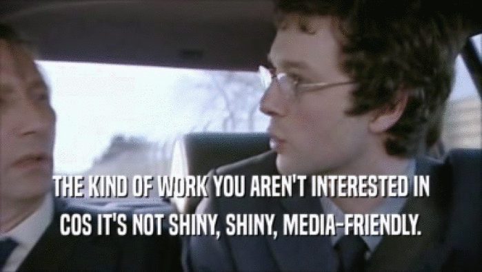 THE KIND OF WORK YOU AREN'T INTERESTED IN COS IT'S NOT SHINY, SHINY, MEDIA-FRIENDLY. 