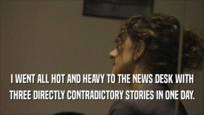 I WENT ALL HOT AND HEAVY TO THE NEWS DESK WITH THREE DIRECTLY CONTRADICTORY STORIES IN ONE DAY. 