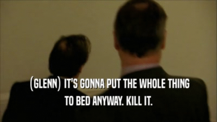 (GLENN) IT'S GONNA PUT THE WHOLE THING TO BED ANYWAY. KILL IT. 